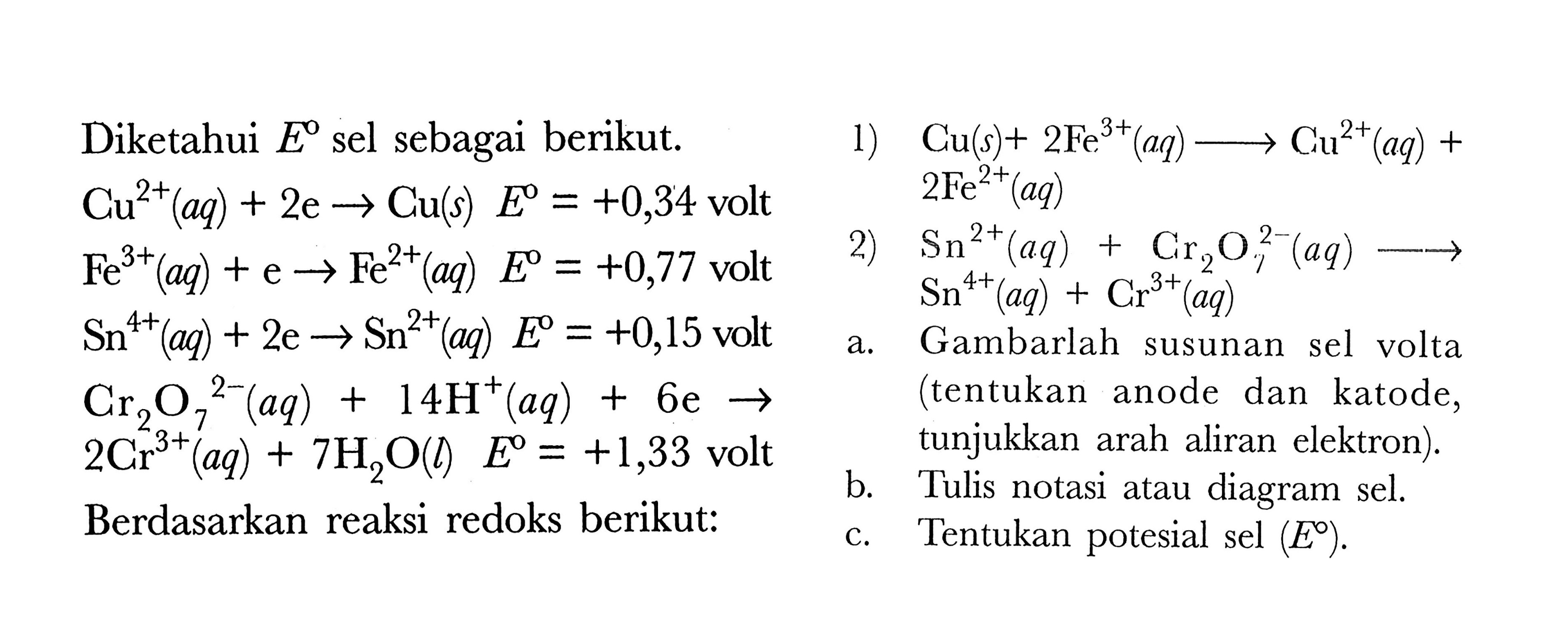 Diketahui E sel sebagai berikut. 
Cu^(2+) (aq) + 2 e -> Cu (s) E = +0,34 volt 
Fe^(3+) (aq) + e -> Fe^(2+) (aq) E = +0,77 volt 
Sn^(4+) (aq) + 2 e -> Sn^(2+) (aq) E = +0,15 volt 
Cr2O7^(2-) (aq) + 14 H^+ (aq) + 6 e -> 2 Cr^(3+) (aq) + 7 H2O(l) E = +1,33 volt 
Berdasarkan reaksi redoks berikut: 
1) Cu(s) + 2 Fe^(3+) (aq) -> Cu^(2+) (aq) + 2 Fe^(2+) (aq) 
2) Sn^(2+) (aq) + Cr2O7^(2-) (aq) -> Sn^(4+) (aq) + Cr^(3+) (aq)
a. Gambarlah susunan sel volta (tentukan dan katode, tunjukkan arah aliran elektron). 
b. Tulis notasi atau diagram sel. 
c. Tentukan potesial sel (E).