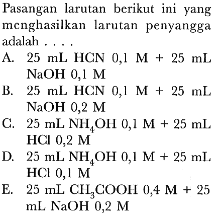 Pasangan larutan berikut ini yang menghasilkan larutan penyangga adalah ....
A.  25 ~mL  HCN  0,1 M+25 ~mL   NaOH 0,1 M 
B.  25 ~mL  HCN  0,1 M+25 ~mL   NaOH 0,2 M 
C.  25 ~mL NH_(4) OH 0,1 M+25 ~mL  HCl 0,2 M
D.  25 ~mL NH_(4) OH  0,1 M+25 ~mL  HCl 0,1 M
E.  25 ~mL CH_(3) COOH 0,4 M+25   mL NaOH mathrm{0,2) M  