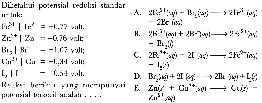 Diketahui potensial reduksi standar untuk: 
Fe^(3+)|Fe^(2+) = +0,77 volt; 
Zn^(2+)|Zn = -0,76 volt; 
Br2 |Br^- = +1,07 volt; 
Cu^(2+)|Cu = +0,34 volt; 
I2 |I^- = +0,54 volt; 
Reaksi berikut yang mempunyai potensial terkecil adalah 
A. 2 Fe^(2+) (aq) + Br2 (aq) -> 2 Fe^(3+) (aq) + 2 Br^- (aq) 
B. 2 Fe^(3+) (aq) + 2 Br^- (aq) -> 2 Fe^(2+) (aq) + Br2 (l)  
C. 2 Fe^(3+) (aq) + 2 I^- (aq) -> 2 Fe^(2+) (aq) + I2 (aq)
D. Br2 (aq) + 2 I^- (aq) -> 2 Br^- (aq) + I2 (s) 
E. Zn (aq) + Cu^(2+) (aq) -> Cu (s) + Zn^(2+) (aq)