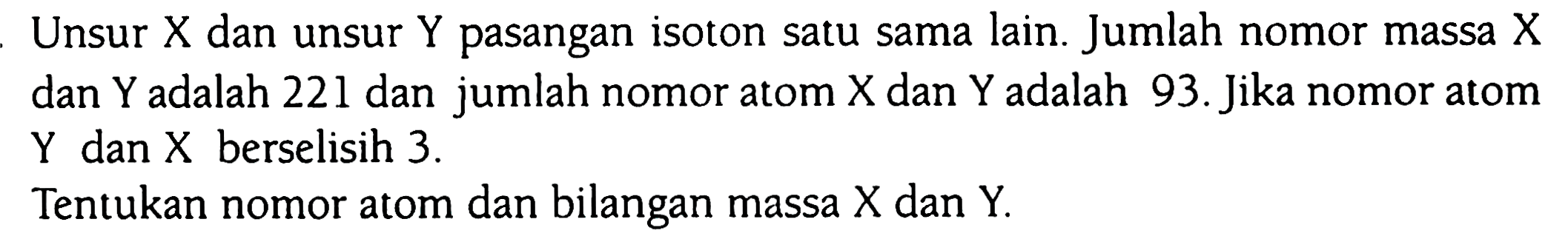 Unsur X dan unsur Y pasangan isoton satu sama lain. Jumlah nomor massa X dan Y adalah 221 dan jumlah nomor atom X dan Y adalah 93. Jika nomor atom Y dan X berselisih 3. 
Tentukan nomor atom dan bilangan massa X dan Y.