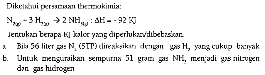 Diketahui persamaan thermokimia: 
N2 (g) + 3H2 (g) -> 2NH3 (g) : delta H = -92 KJ 
Tentukan berapa KJ kalor yang diperlukan/dibebaskan. 
a. Bila 56 liter gas N2 (STP) direaksikan dengan gas H2 yang cukup banyak 
b. Untuk menguraikan sempurna 51 gram gas NH3 menjadi gas nitrogen dan gas hidrogen