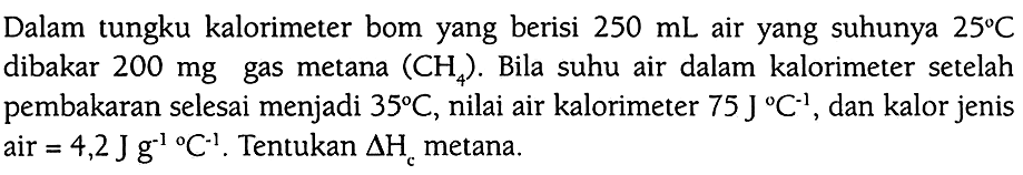 Dalam tungku kalorimeter bom yang berisi 250 mL air yang suhunya 25 C dibakar 200 mg gas metana (CH4). Bila suhu air dalam kalorimeter setelah pembakaran selesai menjadi 35 C, nilai air kalorimeter 75 J C^(-1), dan kalor jenis air = 4,2 J g^(-1) C^(-1). Tentukan delta Hc metana.