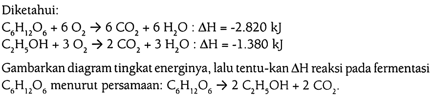 Diketahui: C6H12O6 + 6 O2 -> 6 CO2 + 6 H2O : delta H = -2.820 kJ 
C2H5OH + 3 O2 -> 2 CO2 + 3 H2O : delta H = -1.380 kJ 
Gambarkan diagram tingkat energinya, lalu tentukan delta H reaksi pada fermentasi C6H12O6 menurut persamaan: C6H12O6 -> 2 C2H5OH + 2 CO2.