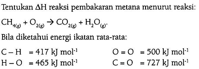 Tentukan delta H reaksi pembakaran metana menurut reaksi: CH4 (g) + O2 (g) -> CO2 (g) + H2O (g). (Bila diketahui energi ikatan rata-rata: C-H = 417 kJ mol^(-1) O=O = 500 kJ mol^(-1) H-O = 465 kJ mol^(-1) C=O = 727  kJ mol^(-1)