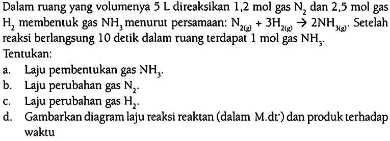 Dalam ruang yang volumenya 5 L direaksikan 1,2 mol gas N2 dan 2,5 mol gas H2 membentuk gas NH3 menurut persamaan: 
N2 (g) + 3 H2 (g) -> 2 NH3 (g). Setelah reaksi berlangsung 10 detik dalam ruang terdapat 1 mol gas NH3. Tentukan: a. Laju pembentukan gas NH3. b. Laju perubahan gas N2. c. Laju perubahan gas H2. d. Gambarkan diagram laju reaksi reaktan (dalam M.dt ) dan produk terhadap waktu