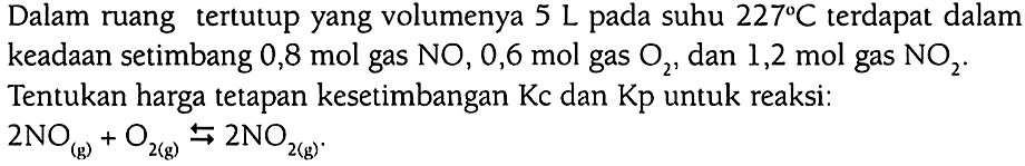 Dalam ruang tertutup yang volumenya 5 L pada suhu 227 C terdapat dalam keadaan setimbang 0,8 mol gas NO, 0,6 mol gas O2, dan 1,2 mol gas NO2. Tentukan harga tetapan kesetimbangan Kc dan Kp untuk reaksi: 2 NO (g) + O2 (g) <=> 2 NO2 (g).