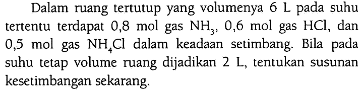 Dalam ruang tertutup yang volumenya  6 ~L  pada suhu tertentu terdapat  0,8 ~mol  gas  NH_(3), 0,6  mol gas  HCl , dan 0,5 mol gas  NH_(4) Cl  dalam keadaan setimbang. Bila pada suhu tetap volume ruang dijadikan  2 ~L , tentukan susunan kesetimbangan sekarang.