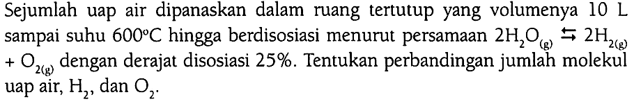 Sejumlah uap air dipanaskan dalam ruang tertutup yang volumenya 10 L dampai suhu 600 C hingga berdisosiasi menurut persamaan 2 H2O (g) <=> 2 H2 (g) + O2 (g) dengan derajat disosiasi 25%. Tentukan perbandingan jumlah molekul uap air, H2, dan O2.