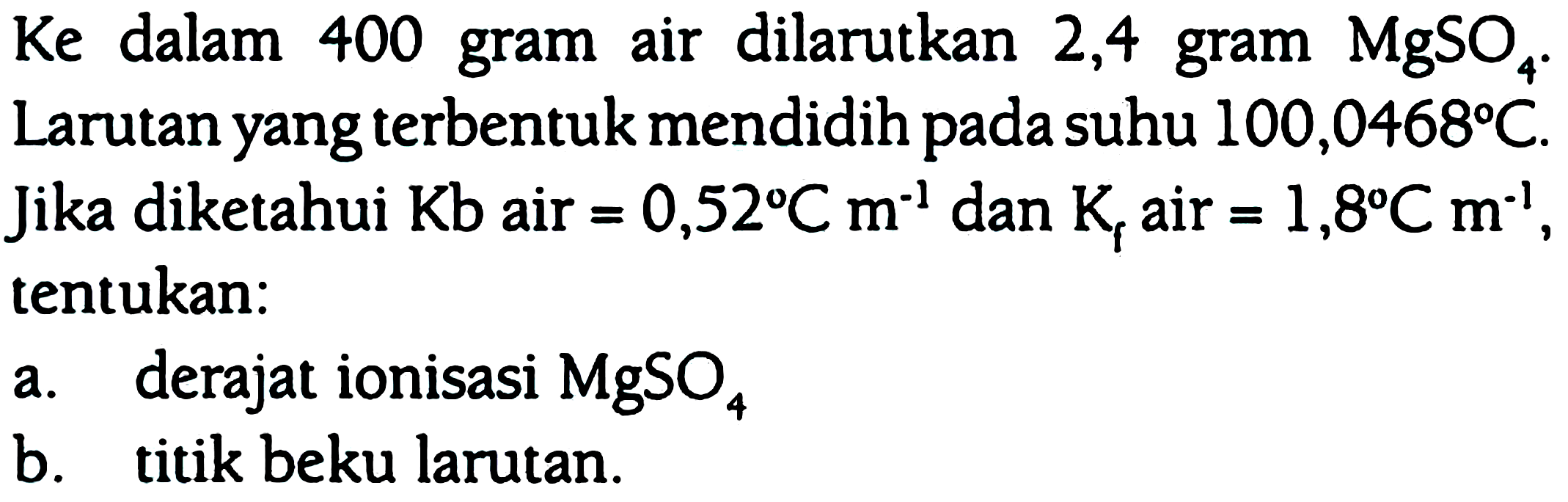 Ke dalam 400 gram air dilarutkan 2,4 gram MgSO4. Larutan yang terbentuk mendidih pada suhu 100,0468 C. Jika diketahui Kb air = 0,52 C m^(-1) dan Kf air = 1,8 C m^(-1), tentukan: a. derajat ionisasi MgSO4 b. titik beku larutan.