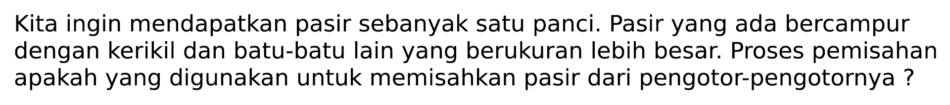 Kita ingin mendapatkan pasir sebanyak satu panci. Pasir yang ada bercampur dengan kerikil dan batu-batu lain yang berukuran lebih besar. Proses pemisahan apakah yang digunakan untuk memisahkan pasir dari pengotor-pengotornya?