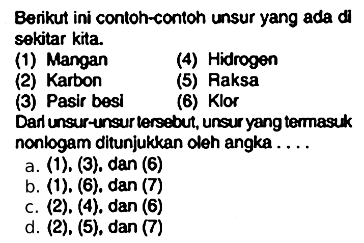 Berikut ini contoh-contoh unsur yang ada di sekitar kita.
(1) Mangan
(4) Hidrogen
(2) Karbon
(5) Raksa
(3) Pasir besi
(6) Klor
Dari unsur-unsur lersebut, unsur yang termasuk nonlogam ditunjukkan oleh angka ....
a. (1). (3), dan (6)
b. (1). (6), dan (7) 
c. (2), (4), dan (6)
d. (2), (5), dan (7)