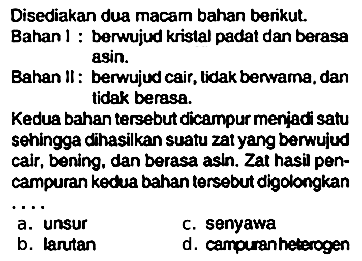 Disediakan dua macam bahan berikut.
Bahan I : berwujud kristal padat dan berasa asin.

Bahan II: berwujud cair, tidak benvama, dan tidak berasa.

Kedua bahan tersebut dicampur menjadi satu sohingga dihasilkan suatu zat yang berwujud cair, bening, dan berasa asin. Zat hasil pencampuran kedua bahan tersebut digolongkan
a. unsur
b. larutan
c. senyawa
d. campuran heterogen