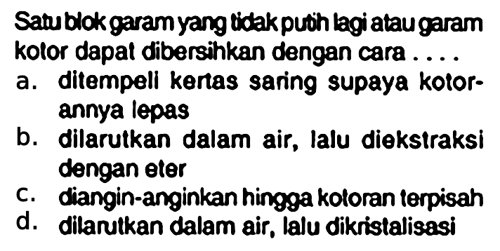 Satu blok garam yang tidak putih lagi atau garam kolor dapat dibersihkan dengan cara....
a. ditempeli kertas saring supaya kotorannya lepas
b. dilarutkan dalam air, lalu diekstraksi dengan eter
c. diangin-anginkan hingga kotoran terpisah
d. dilarutkan dalam air, lalu dikristalisasi