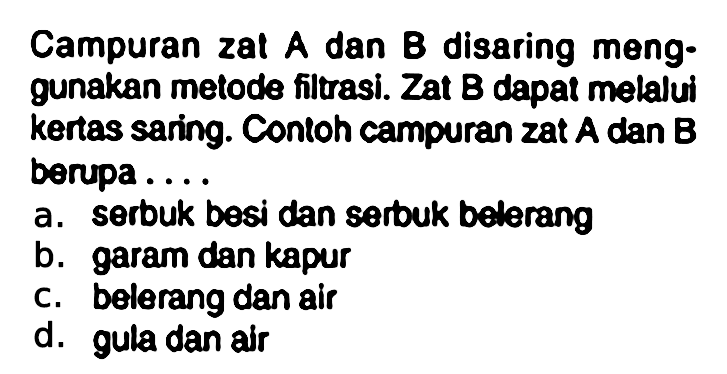 Campuran zal A dan B disaring menggunakan metode filtrasi. Zat B dapat melalui kertas saring. Contoh campuran zat A dan B berupa ....
a. serbuk besi dan serbuk belerang
b. garam dan kapur
c. bolerang dan air
d. gula dan air