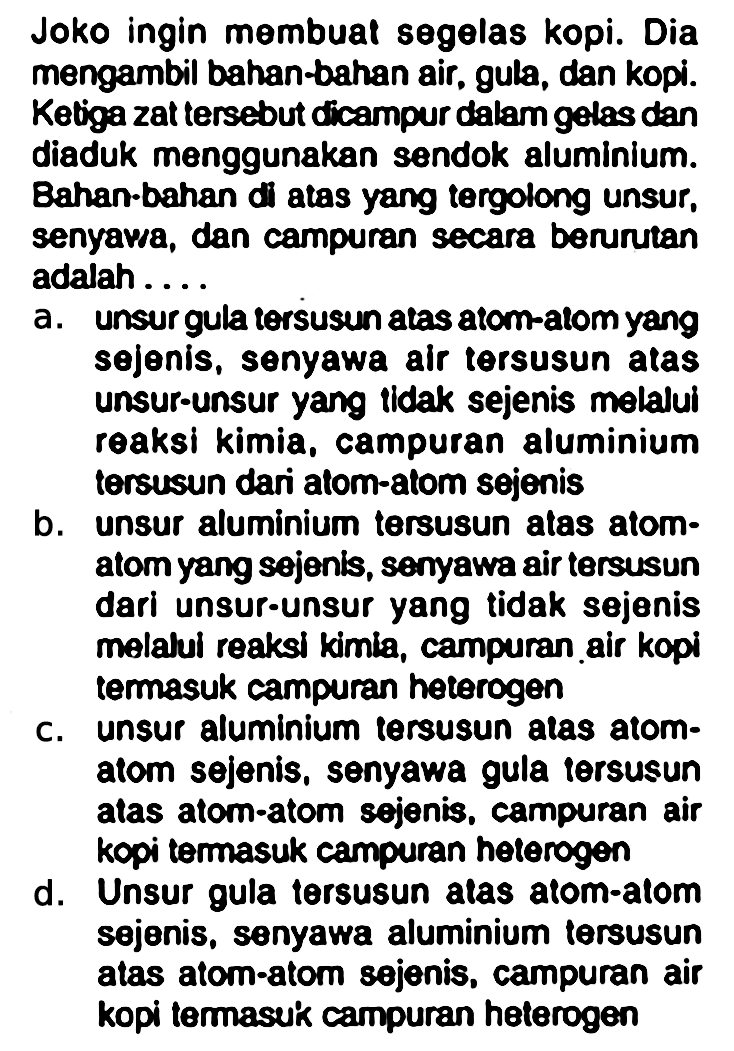 Joko ingin membuat segelas kopi. Dia mengambil bahan-bahan air, gula, dan kopi. Ketiga zat tersebut dicampur dalam gelas dan diaduk menggunakan sendok aluminium. Bahan-bahan di atas yang tergolong unsur, senyawa, dan campuran secara beruntan adalah ....
a. unsur gula tersusun atas atom-atom yang sejenis, senyawa air tersusun atas unsur-unsur yang tidak sejenis melalui reaksi kimia, campuran aluminium tersusun dari atom-atom sejenis
b. unsur aluminium tersusun atas atom-atom yang sejenis, senyawa air tersusun dari unsur-unsur yang tidak sejenis melalul reaksi kimia, campuran air kopi termasuk campuran heterogen
c. unsur aluminium tersusun atas atom-atom sejenis, senyawa gula tersusun atas atom-atom sejenis, campuran air kopi termasuk campuran heterogen
d. unsur gula tersusun atas atom-atom sejenis, senyawa aluminium tersusun atas atom-atom sejenis, campuran air kopi temasuk campuran heterogen