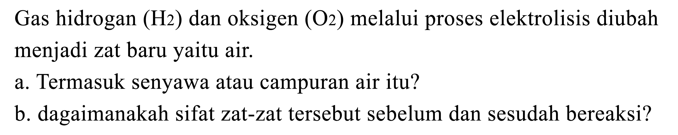 Gas hidrogan H2 dan oksigen O2 melalui proses elektrolisis diubah menjadi zat baru yaitu air.
a. Termasuk senyawa atau campuran air itu?
b. bagaimanakah sifat zat-zat tersebut sebelum dan sesudah bereaksi?