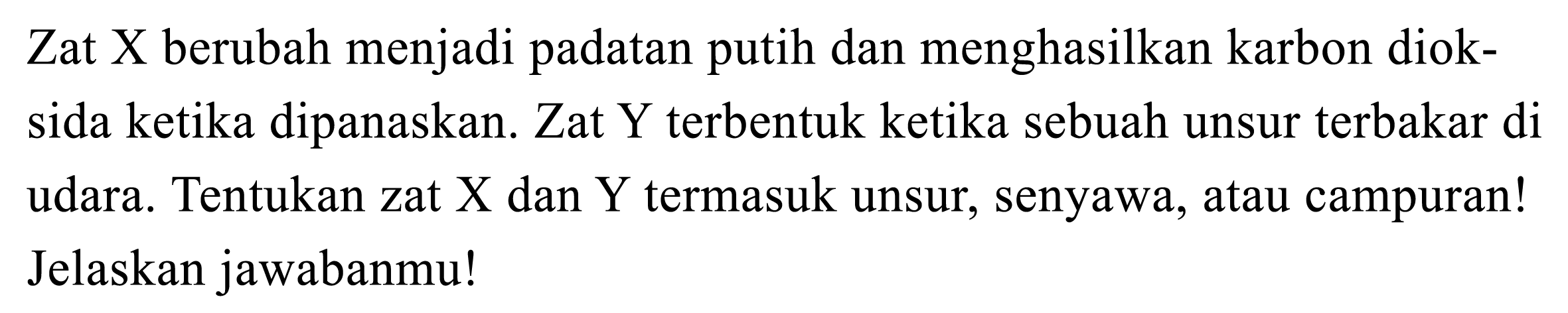 Zat X berubah menjadi padatan putih dan menghasilkan karbon dioksida ketika dipanaskan. Zat Y terbentuk ketika sebuah unsur terbakar di udara, Tentukan zat X dan Y termasuk unsur, senyawa, atau campuran! Jelaskan jawabanmu!