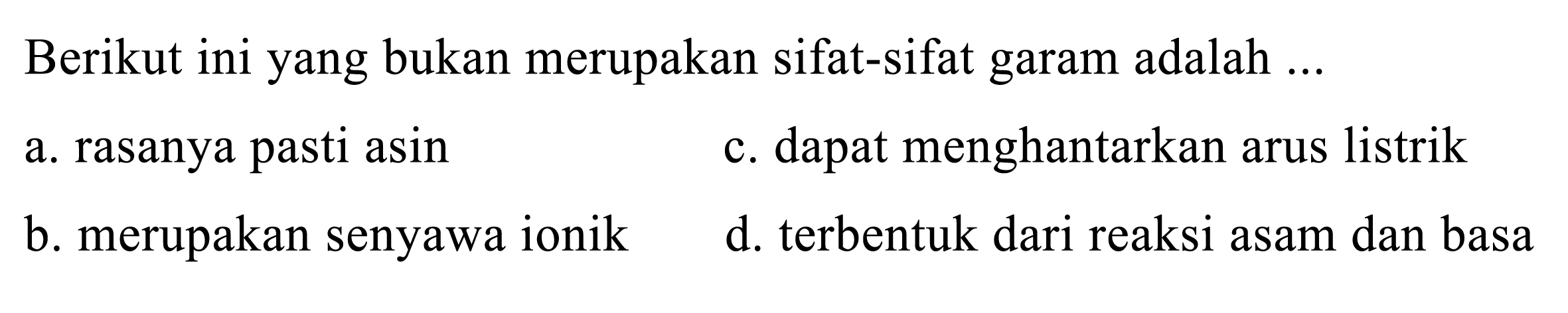 Berikut ini yang bukan merupakan sifat-sifat garam adalah ...
a. rasanya pasti asin
c. dapat menghantarkan arus listrik
b. merupakan senyawa ionik
d. terbentuk dari reaksi asam dan basa