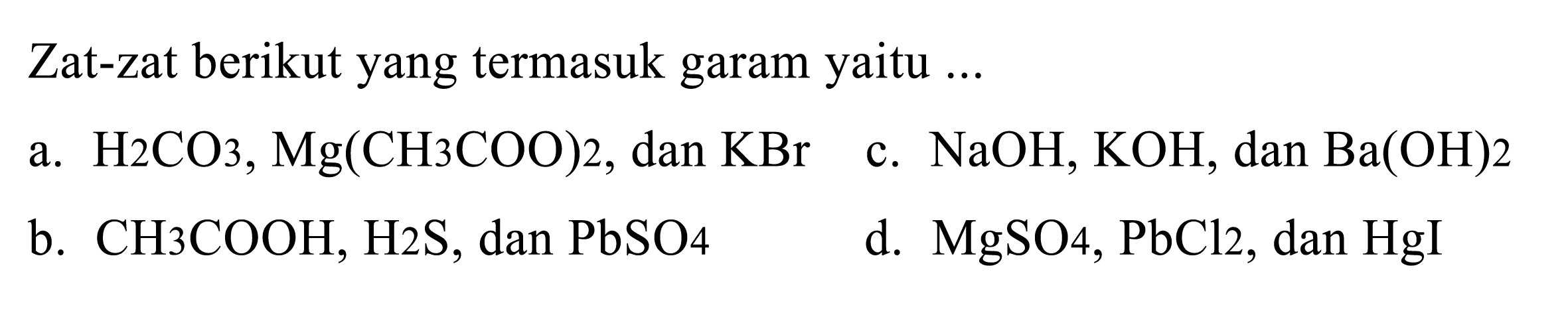 Zat-zat berikut yang termasuk garam yaitu ...
a.  H_(2) CO_(3), Mg(CH 3 COO) 2 , dan  KBr 
c.  NaOH, KOH , dan  Ba(OH) 2 
b.  CH_(3) COOH, H 2 ~S , dan  PbSO_(4) 
d.  MgSO_(4), PbCl_(2) , dan  HgI 