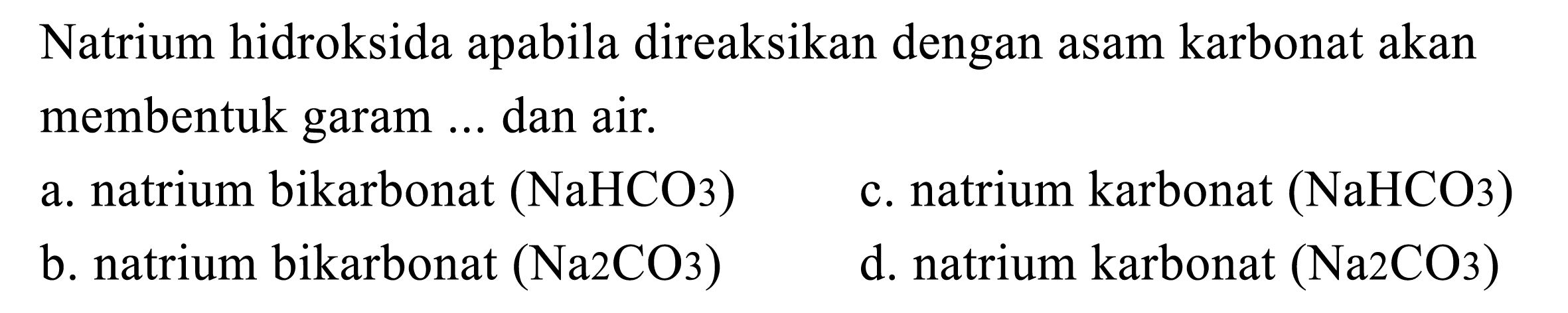 Natrium hidroksida apabila direaksikan dengan asam karbonat akan membentuk garam ... dan air.
a. natrium bikarbonat  (NaHCO_(3)) 
c. natrium karbonat  (NaHCO 3) 
b. natrium bikarbonat  (Na 2 CO 3) 
d. natrium karbonat  (Na_(2) CO 3) 