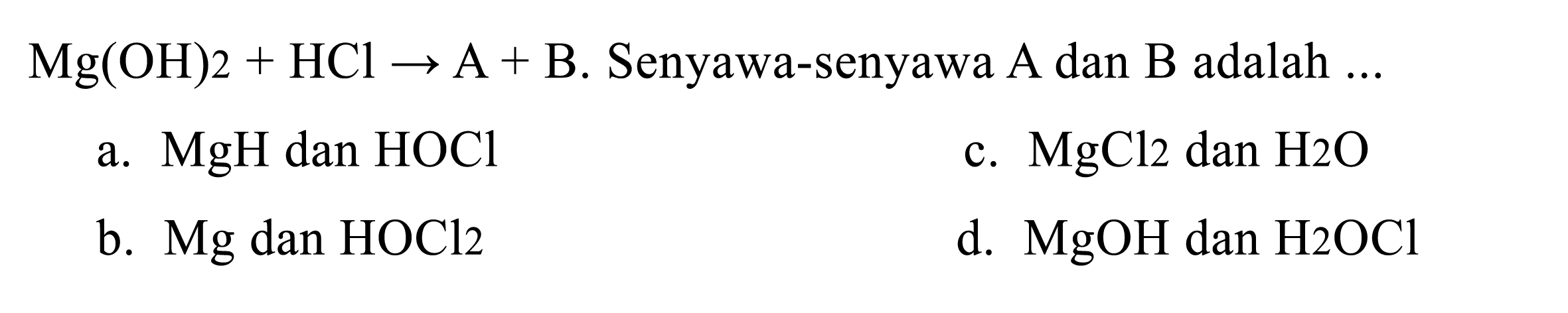  Mg(OH) 2+HCl -> A+B . Senyawa-senyawa A dan  B  adalah  ... 
a.  MgH  dan  HOCl 
c.  MgCl_(2)  dan  H 2 O 
b.  Mg  dan  HOCl_(2) 
d.  MgOH  dan  H 2 OCl 