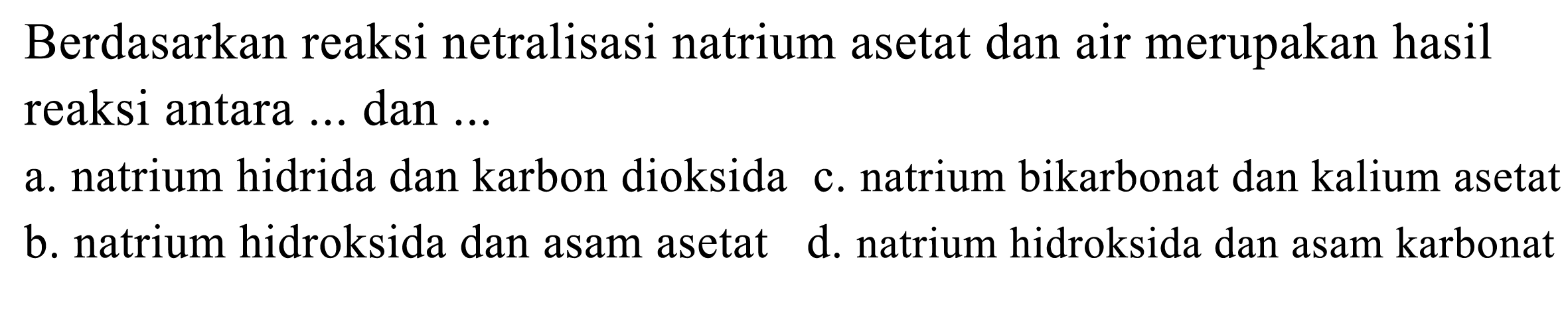 Berdasarkan reaksi netralisasi natrium asetat dan air merupakan hasil reaksi antara ... dan ...
a. natrium hidrida dan karbon dioksida c. natrium bikarbonat dan kalium asetat
b. natrium hidroksida dan asam asetat
d. natrium hidroksida dan asam karbonat