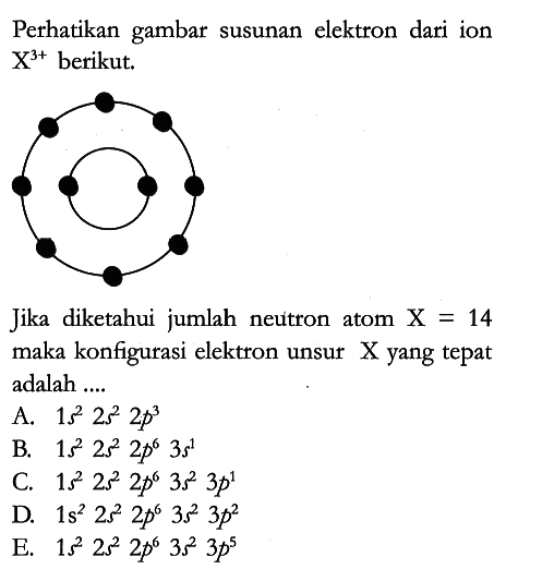 Perhatikan gambar susunan elektron dari ion X^(3+) berikut.

Jika diketahui jumlah neutron atom X=14 maka konfigurasi elektron unsur X yang tepat adalah ....
A.  1 s^2 2 s^2 2 p^3 
B.  1 s^2 2 s^2 2 p^6 3 s^1 
C.  1 s^2 2 s^2 2 p^6 3 s^2 3 p^1 
D.  1 s^2 2 s^2 2 p^6 3 s^2 3 p^2 
E.  1 s^2 2 s^2 2 p^6 3 s^2 3 p^5 