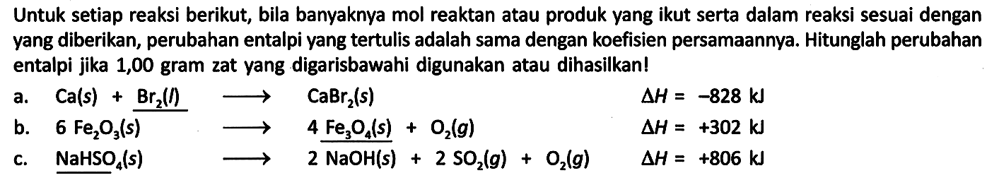 Untuk setiap reaksi berikut, bila banyaknya mol reaktan atau produk yang ikut serta dalam reaksi sesuai dengan yang diberikan, perubahan entalpi yang tertulis adalah sama dengan koefisien persamaannya. Hitunglah perubahan entalpi jika 1,00 gram zat yang digarisbawahi digunakan atau dihasilkan!
a. Ca (s) + Br2 (l) -> CaBr2 (s) delta H = -828 kJ b. 6 Fe2O3 (s) -> 4 Fe3O4 (s) + O2 (g) delta H=+302 kJ c. NaHSO4 (s) -> 2 NaOH (s) + 2 SO2 (g) + O2 (g) delta H = +806 kJ 