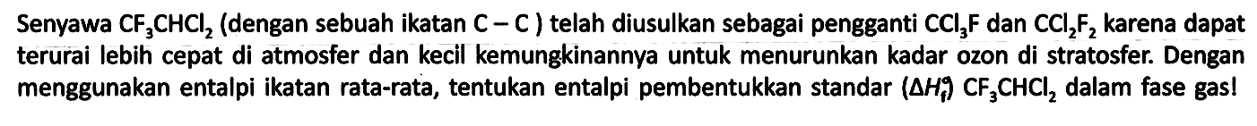 Senyawa CF3CHCl2 (dengan sebuah ikatan C - C) telah diusulkan sebagai pengganti CCl3F dan CCl2F2 karena dapat terurai lebih cepat di atmosfer dan kecil kemungkinannya untuk menurunkan kadar ozon di stratosfer. Dengan menggunakan entalpi ikatan rata-rata, tentukan entalpi pembentukkan standar (delta Hf) (CF3CHCl2) dalam fase gas!