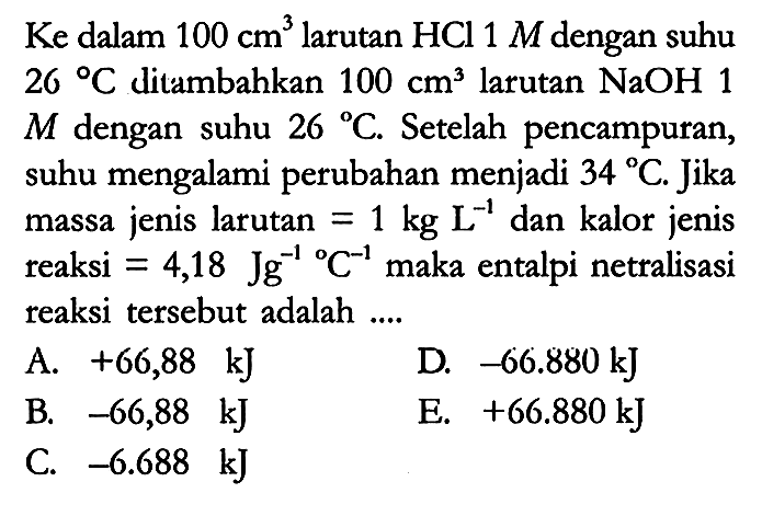 Ke dalam 100 cm^3 larutan HCl 1 M dengan suhu 26 C ditambahkan 100 cm^3 larutan NaOH 1 M dengan suhu 26 C. Setelah pencampuran, suhu mengalami perubahan menjadi 34 C. Jika massa jenis larutan = 1 kg L^(-1) dan kalor jenis reaksi = 4,18 Jg^(-1) C^(-1) maka entalpi netralisasi reaksi tersebut adalah ....
