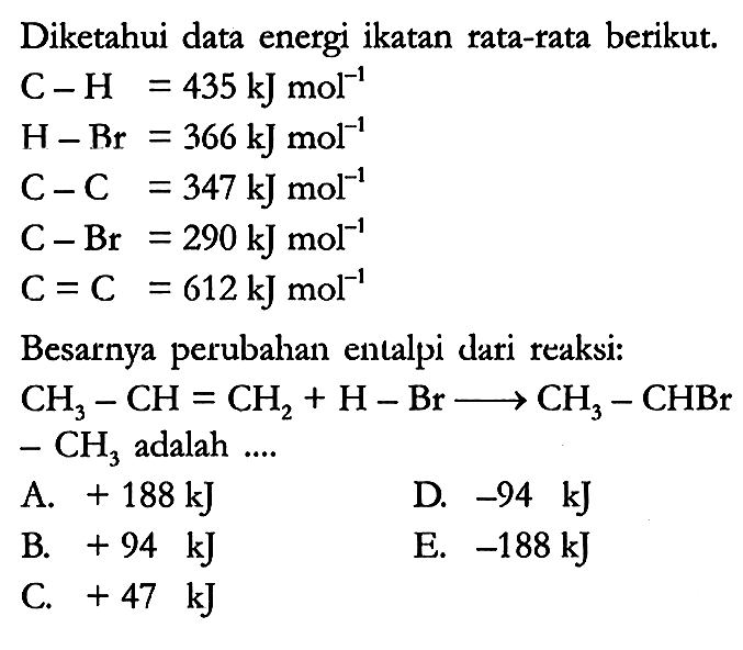 Diketahui data energi ikatan rata-rata berikut.

C - H = 435 kJ mol^(-1) 
H - Br = 366 kJ mol^(-1) 
C - C = 347 kJ mol^(-1) 
C - Br = 290 kJ mol^(-1) 
C = C = 612 kJ mol^(-1)

Besarnya perubahan entalpi dari reaksi:

CH3 - CH = CH2 + H - Br -> CH3 - CHBr - CH3 adalah ....