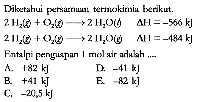 Diketahui persamaan termokimia berikut.

2 H2 (g) + O2 (g) -> 2 H2O (l) delta H = -566 kJ 
2 H2 (g) + O2 (g) -> 2 H2O (g) delta H = -484 kJ 

Entalpi penguapan 1 mol air adalah ....
