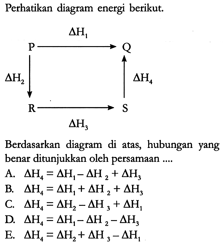 Perhatikan diagram energi berikut.
P Q R S
delta H2 delta H1 delta H4 delta H3 
Berdasarkan diagram di atas, hubungan yang benar ditunjukkan oleh persamaan ....
A.  delta H4 = delta H1 - delta H2 + delta H3 
B.  delta H4 = delta H1 + delta H2 + delta H3 
C.  delta H4 = delta H2 - delta H3 + delta H1 
D.  delta H4 = delta H1 - delta H2 - delta H3 
E.  delta H4 = delta H2 + delta H3 - delta H1 