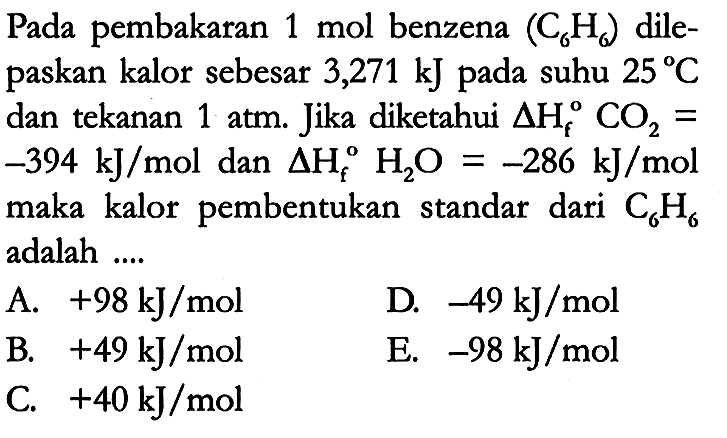 Pada pembakaran 1 mol benzena (C6H6) dilepaskan kalor sebesar 3,271 kJ pada suhu 25 C dan tekanan 1 atm. Jika diketahui delta Hf CO2 = -394 kJ/mol dan delta Hf H2O = -286 kJ/mol maka kalor pembentukan standar dari C6H6 adalah ....