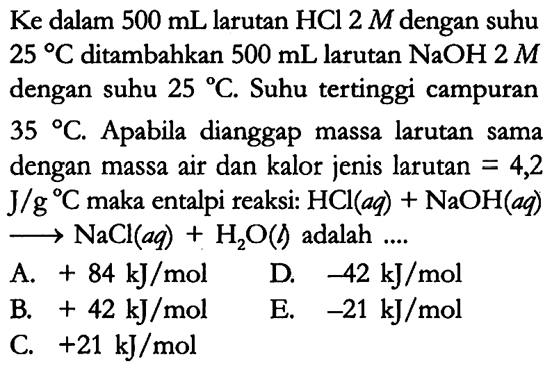 Ke dalam 500 mL larutan HCl 2 M dengan suhu 25 C ditambahkan 500 mL larutan NaOH 2 M dengan suhu 25 C. Suhu tertinggi campuran 35 C. Apabila dianggap massa larutan sama dengan massa air dan kalor jenis larutan = 4,2 J/gC maka entalpi reaksi: HCl (aq) + NaOH (aq) -> NaCl (aq) + H2O (l) adalah ....
