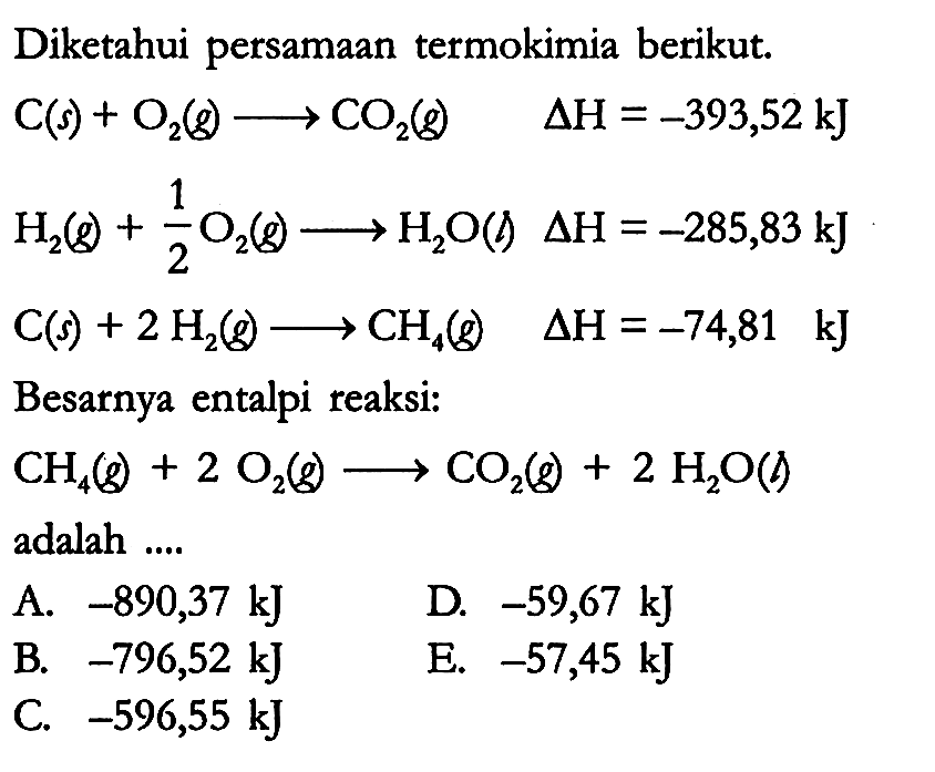 Diketahui persamaan termokimia berikut.

C (s) + O2 (g) -> CO2 (g) delta H = -393,52 kJ 
H2 (g) + 1/2 O2 (g) -> H2O (l) delta H = -285,83 kJ 
C (s) + 2 H(2) (g) -> CH4 (g) delta H = -74,81 kJ

Besarnya entalpi reaksi:
CH4 (g) + 2 O2 (g) -> CO2 (g) + 2 H2O (l)
adalah ....