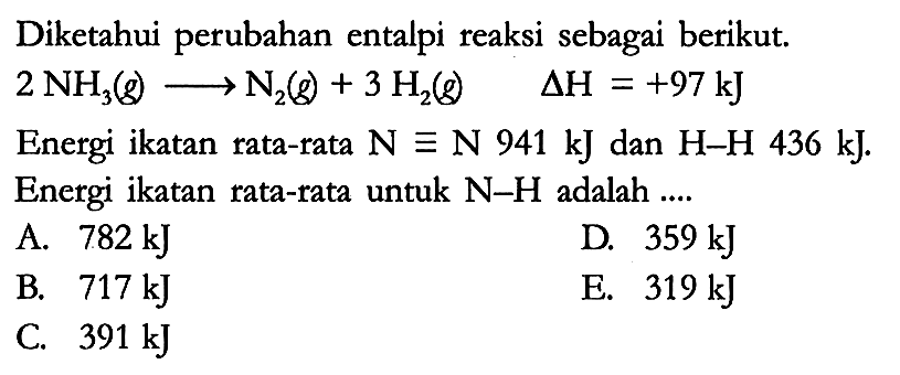 Diketahui perubahan entalpi reaksi sebagai berikut. 2 NH3 (g) -> N2 (g) + 3 H2 (g) delta H = +97 kJ Energi ikatan rata-rata N = N 941 kJ dan H-H 436 kJ. Energi ikatan rata-rata untuk N-H adalah ....