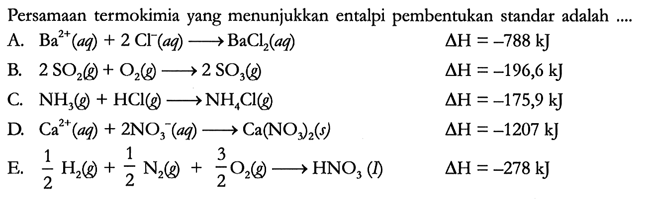 Persamaan termokimia yang menunjukkan entalpi pembentukan standar adalah ....
A.  Ba^(2+) (aq) + 2 Cl^- (aq) -> BaCl2 (aq) delta H = -788 kJ 
B.  2 SO2 (g) + O2 (g) -> 2 SO3 (g) delta H = -196,6 kJ 
C.  NH3 (g) + HCl (g) -> NH4Cl (g) delta H = -175,9 kJ 
D.  Ca^(2+) (aq) + 2 NO3^- (aq) -> Ca(NO3)2 (s) delta H = -1207 kJ 
E.  1/2 H2 (g) + 1/2 N2 (g) + 3/2 O2 (g) -> HNO3 (I) delta H = -278 kJ 