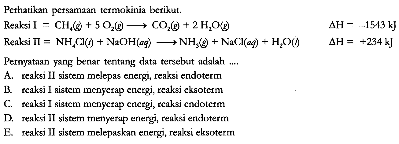 Perhatikan persamaan termokinia berikut. Reaksi I = CH4 (g) + 5 O2 (g) -> CO2 (g) + 2 H2O(g) delta H = -1543 kJ Reaksi II = NH4Cl (s) + NaOH (aq) -> NH3 (g) + NaCl (aq) + H2O (g) delta H = +234 kJ
Pernyataan yang benar tentang data tersebut adalah ....
A. reaksi II sistem melepas energi, reaksi endoterm
B. reaksi I sistem menyerap energi, reaksi eksoterm
C. reaksi I sistem menyerap energi, reaksi endoterm
D. reaksi II sistem menyerap energi, reaksi endoterm
E. reaksi II sistem melepaskan energi, reaksi eksoterm 