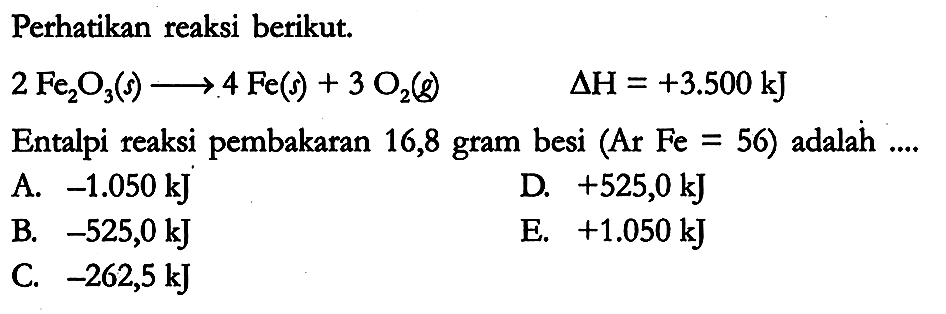 Perhatikan reaksi berikut.

2 Fe2O3 (s) -> 4 Fe (s) + 3 O2 (g) delta H = +3.500 kJ

Entalpi reaksi pembakaran 16,8 gram besi (Ar Fe = 56) adalah ....