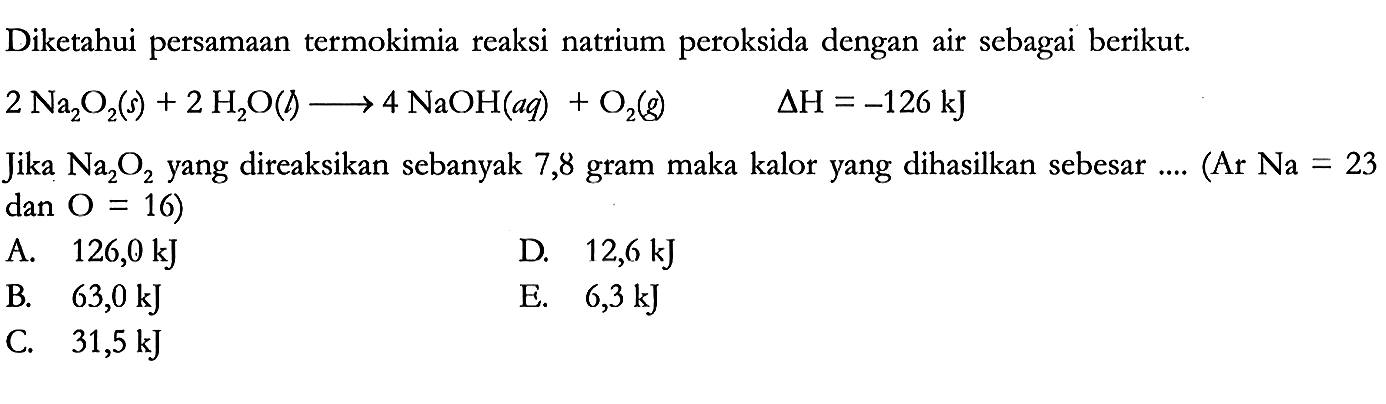 Diketahui persamaan termokimia reaksi natrium peroksida dengan air sebagai berikut.
2 Na2O2 (s) + 2 H2O (l) -> 4 NaOH (aq) + O2 (g) delta H = -126 kJ Jika Na2O2 yang direaksikan sebanyak 7,8 gram maka kalor yang dihasilkan sebesar .... (Ar Na=23 dan O=16) 