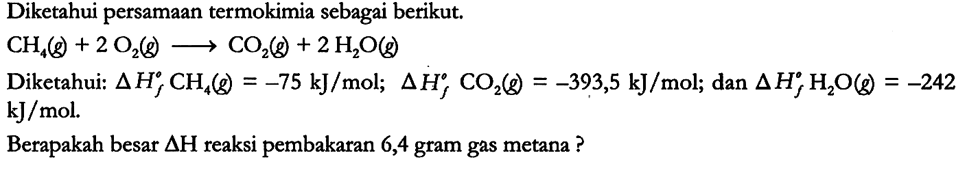 Diketahui persamaan termokimia sebagai berikut.

CH4 (g) + 2 O2 (g) -> CO2 (g) + 2 H2O (g)

Diketahui: delta Hf CH4 (g) = -75 kJ/mol; delta Hf CO2 (g) = -393,5 kJ/mol; dan delta Hf H2O (g) = -242 kJ/mol.
Berapakah besar delta H reaksi pembakaran 6,4 gram gas metana?