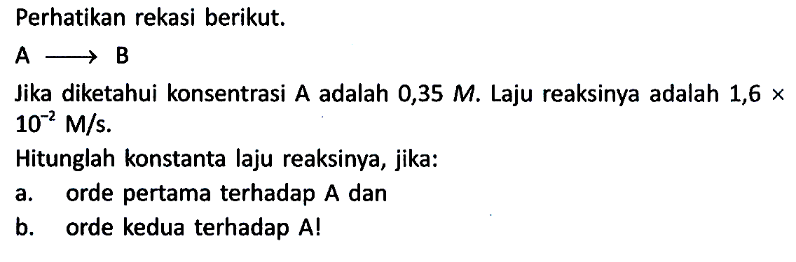 Perhatikan rekasi berikut. A -> B Jika diketahui konsentrasi A adalah 0,35 M. Laju reaksinya adalah 1,6 x 10^-2 M/s.
Hitunglah konstanta laju reaksinya, jika:
a. orde pertama terhadap A dan
b. orde kedua terhadap A! 