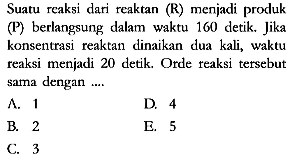 Suatu reaksi dari reaktan (R) menjadi produk (P) berlangsung dalam waktu 160 detik. Jika konsentrasi reaktan dinaikan dua kali, waktu reaksi menjadi 20 detik. Orde reaksi tersebut sama dengan ....
