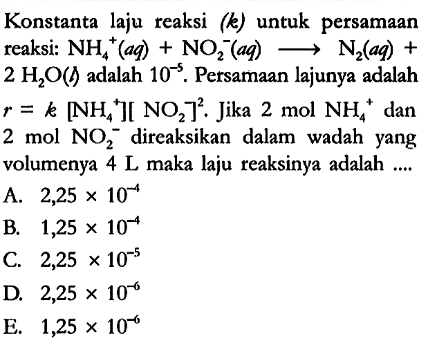 Konstanta laju reaksi (k) untuk persamaan reaksi: NH4^+ (aq) + NO2^- (aq) -> N2 (aq) + 2 H2O (l) adalah 10^(-5). Persamaan lajunya adalah r = k[NH4^+][NO2]^2. Jika 2 mol NH4^+ dan 2 mol NO2^- direaksikan dalam wadah yang volumenya 4 L maka laju reaksinya adalah ....