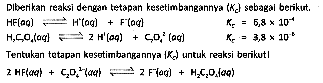 Diberikan reaksi dengan tetapan kesetimbangannya (Kc) sebagai berikut.

HF (aq) <=> H^+ (aq) + F^- (aq) Kc = 6,8 x 10^(-4) 
H2C2O4 (aq) <=> 2 H^+ (aq) + C2O4^(2-) (aq) Kc = 3,8 x 10^(-6)

Tentukan tetapan kesetimbangannya (Kc) untuk reaksi berikutl

2 HF (aq) + C2O4^(2-) (aq) <=> 2 F^- (aq) + H2C2O4 (aq)