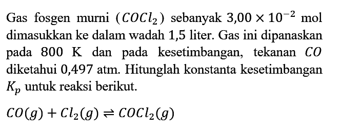 Gas fosgen murni (COCl2) sebanyak 3,00 x 10^(-2) mol dimasukkan ke dalam wadah 1,5 liter. Gas ini dipanaskan pada 800 K dan pada kesetimbangan, tekanan CO diketahui 0,497 atm. Hitunglah konstanta kesetimbangan Kp untuk reaksi berikut.

CO (g) + Cl2 (g) <=> COCl2 (g)