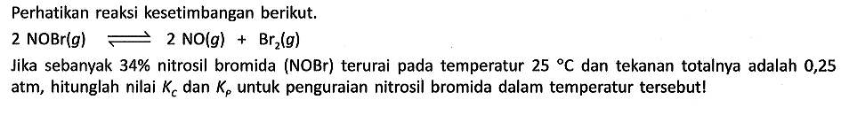 Perhatikan reaksi kesetimbangan berikut.

2 NOBr(g) <=> 2 NO (g) + Br2 (g)

Jika sebanyak 34% nitrosil bromida (NOBr) terurai pada temperatur 25 C dan tekanan totalnya adalah 0,25 atm, hitunglah nilai Kc dan Kp untuk penguraian nitrosil bromida dalam temperatur tersebut!