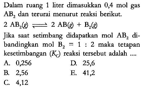 Dalam ruang 1 liter dimasukkan 0,4 mol gas AB2 dan terurai menurut reaksi berikut.
2 AB2 (g) <=> 2 AB (g) + B2 (g) Jika saat setimbang didapatkan mol AB2 dibandingkan mol B2 = 1: 2 maka tetapan kesetimbangan (KC) reaksi tersebut adalah ....
