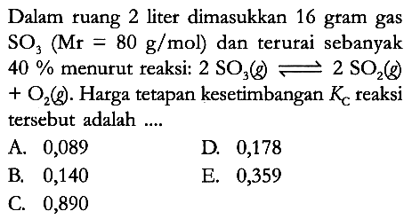 Dalam ruang 2 liter dimasukkan 16 gram gas SO3 (Mr = 80 g/mol) dan terurai sebanyak 40% menurut reaksi: 2 SO3 (g) <=> 2 SO2 (g) + O2 (g). Harga tetapan kesetimbangan Kc reaksi tersebut adalah ....
